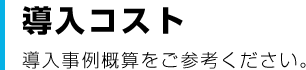 導入コスト 導入事例概算をご参考ください。