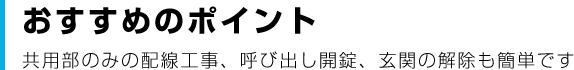 おすすめのポイント 共用部のみの配線工事、呼び出し開錠、玄関の解除も簡単です